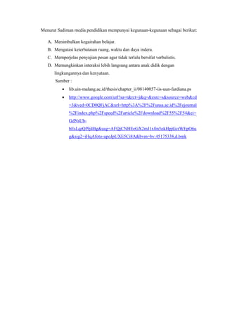 Menurut Sadiman media pendidikan mempunyai kegunaan-kegunaan sebagai berikut:
A. Menimbulkan kegairahan belajar.
B. Mengatasi keterbatasan ruang, waktu dan daya indera.
C. Memperjelas penyajian pesan agar tidak terlalu bersifat verbalistis.
D. Memungkinkan interaksi lebih langsung antara anak didik dengan
lingkungannya dan kenyataan.
Sumber :
 lib.uin-malang.ac.id/thesis/chapter_ii/08140057-iis-uun-fardiana.ps
 http://www.google.com/url?sa=t&rct=j&q=&esrc=s&source=web&cd
=3&ved=0CD0QFjAC&url=http%3A%2F%2Funsa.ac.id%2Fejournal
%2Findex.php%2Fspeed%2Farticle%2Fdownload%2F55%2F54&ei=
GdNsUb-
bEsLqrQf9j4Bg&usg=AFQjCNHEeGX2mJ1xfm5okHpjGcrWEpO6u
g&sig2=iHqAfoto-upoJpUXE5Ci8A&bvm=bv.45175338,d.bmk
 