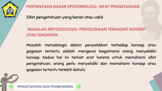 Sifat pengetahuan yang benar atau valid
.
PENGETAHUAN DAN PEMBENARAN
PERTANYAAN DASAR EPISTEMOLOGI: SIFAT PENGETAHUAN
MASALAH METODOLOGIS: PENYELIDIKAN TERHADAP KONSEP
ATAU GAGASAN
Masalah metodologis dalam penyelidikan terhadap konsep atau
gagasan tertentu adalah mengenai bagaimana orang menyelidiki
konsep. Kedua hal ini terkait erat karena untuk memahami sifat
pengetahuan, orang perlu menyelidiki dan memahami konsep atau
gagasan tertentu terlebih dahulu.
.
 