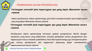 PENGETAHUAN DAN PEMBENARAN
PEMBENARAN DALAM EPISTEMOLOGI
Pertanyaan normatif: jenis kepercayaan apa yang dapat dibenarkan secara
rasional
Dalam pembenaran dalam epistemologi, para filsuf mempertanyakan jenis kepercayaan
apa yang dapat dibenarkan secara rasional
Pertanyaan normatif: jenis kepercayaan apa yang dapat dibenarkan secara
rasional
Pembenaran dalam epistemologi termasuk apakah pengetahuan identik dengan
keyakinan yang benar yang dibenarkan, ataukah perbedaan antara pengetahuan dan
kepercayaan hanya masalah probabilitas. Para filsuf epistemologi juga mempertanyakan
apa artinya pembenaran dan bagaimana seseorang dapat membenarkan
kepercayaannya secara rasional.
 