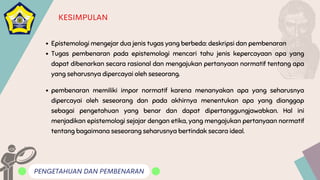 PENGETAHUAN DAN PEMBENARAN
KESIMPULAN
Epistemologi mengejar dua jenis tugas yang berbeda: deskripsi dan pembenaran
Tugas pembenaran pada epistemologi mencari tahu jenis kepercayaan apa yang
dapat dibenarkan secara rasional dan mengajukan pertanyaan normatif tentang apa
yang seharusnya dipercayai oleh seseorang.
pembenaran memiliki impor normatif karena menanyakan apa yang seharusnya
dipercayai oleh seseorang dan pada akhirnya menentukan apa yang dianggap
sebagai pengetahuan yang benar dan dapat dipertanggungjawabkan. Hal ini
menjadikan epistemologi sejajar dengan etika, yang mengajukan pertanyaan normatif
tentang bagaimana seseorang seharusnya bertindak secara ideal.
 