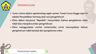 PENGUNAAN INDRA
PENDAHULUAN
Tema utama dalam epistemologi sejak zaman Yunani kuno hingga saat ini
adalah Penyelidikan tentang asal-usul pengetahuan
Plato dalam karyanya "Republik" menyatakan bahwa pengalaman indra
tidak bisa menjadi sumber pengetahuan.
Plato menggunakan contoh matematika untuk menunjukkan bahwa
pengetahuan tidak berasal dari pengalaman indra.
 
