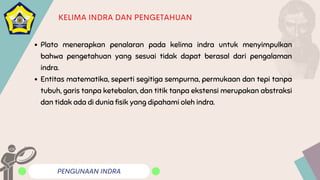 PENGUNAAN INDRA
KELIMA INDRA DAN PENGETAHUAN
Plato menerapkan penalaran pada kelima indra untuk menyimpulkan
bahwa pengetahuan yang sesuai tidak dapat berasal dari pengalaman
indra.
Entitas matematika, seperti segitiga sempurna, permukaan dan tepi tanpa
tubuh, garis tanpa ketebalan, dan titik tanpa ekstensi merupakan abstraksi
dan tidak ada di dunia fisik yang dipahami oleh indra.
 