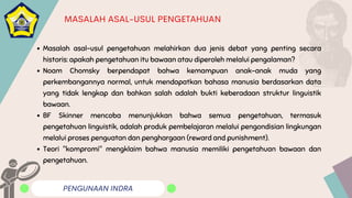 PENGUNAAN INDRA
MASALAH ASAL-USUL PENGETAHUAN
Masalah asal-usul pengetahuan melahirkan dua jenis debat yang penting secara
historis: apakah pengetahuan itu bawaan atau diperoleh melalui pengalaman?
Noam Chomsky berpendapat bahwa kemampuan anak-anak muda yang
perkembangannya normal, untuk mendapatkan bahasa manusia berdasarkan data
yang tidak lengkap dan bahkan salah adalah bukti keberadaan struktur linguistik
bawaan.
BF Skinner mencoba menunjukkan bahwa semua pengetahuan, termasuk
pengetahuan linguistik, adalah produk pembelajaran melalui pengondisian lingkungan
melalui proses penguatan dan penghargaan (reward and punishment).
Teori "kompromi" mengklaim bahwa manusia memiliki pengetahuan bawaan dan
pengetahuan.
 