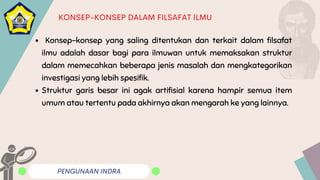 PENGUNAAN INDRA
KONSEP-KONSEP DALAM FILSAFAT ILMU
Konsep-konsep yang saling ditentukan dan terkait dalam filsafat
ilmu adalah dasar bagi para ilmuwan untuk memaksakan struktur
dalam memecahkan beberapa jenis masalah dan mengkategorikan
investigasi yang lebih spesifik.
Struktur garis besar ini agak artifisial karena hampir semua item
umum atau tertentu pada akhirnya akan mengarah ke yang lainnya.
 