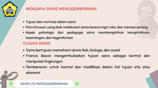 SAINS ITU MENGGEMBIRAKAN
MENGAPA SAINS MENGGEMBIRAKAN
Tujuan dan motivasi dalam sains
Para ilmuwan yang baik melakukan sains karena ingin tahu dan merasa senang
Aspek psikologis dan pedagogis sains membangkitkan keingintahuan,
kesenangan, dan kegembiraan
Sains bertujuan memahami dunia fisik, biologis, dan sosial
Francis Bacon mengartikulasikan tujuan sains sebagai kontrol dan
manipulasi lingkungan
Pembenaran untuk kontrol dan modifikasi dalam hal tujuan etis atau
ekonomi
TUJUAN SAINS
 