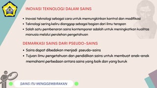 SAINS ITU MENGGEMBIRAKAN
INOVASI TEKNOLOGI DALAM SAINS
Inovasi teknologi sebagai cara untuk memungkinkan kontrol dan modifikasi
Teknologi sering keliru dianggap sebagai bagian dari ilmu terapan
Salah satu pembenaran sains kontemporer adalah untuk meningkatkan kualitas
manusia melalui perolehan pengetahuan
Sains dapat dibedakan menjadi pseudo-sains
Tujuan ilmu pengetahuan dan pendidikan sains untuk membuat anak-anak
memahami perbedaan antara sains yang baik dan yang buruk
DEMARKASI SAINS DARI PSEUDO-SAINS
 