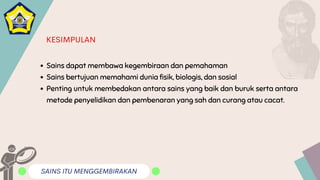 SAINS ITU MENGGEMBIRAKAN
KESIMPULAN
Sains dapat membawa kegembiraan dan pemahaman
Sains bertujuan memahami dunia fisik, biologis, dan sosial
Penting untuk membedakan antara sains yang baik dan buruk serta antara
metode penyelidikan dan pembenaran yang sah dan curang atau cacat.
 