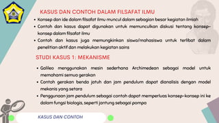 KASUS DAN CONTOH
KASUS DAN CONTOH DALAM FILSAFAT ILMU
Konsep dan ide dalam filsafat ilmu muncul dalam sebagian besar kegiatan ilmiah
Contoh dan kasus dapat digunakan untuk memunculkan diskusi tentang konsep-
konsep dalam filsafat ilmu
Contoh dan kasus juga memungkinkan siswa/mahasiswa untuk terlibat dalam
penelitian aktif dan melakukan kegiatan sains
Galileo menggunakan mesin sederhana Archimedean sebagai model untuk
memahami semua gerakan
Contoh gerakan benda jatuh dan jam pendulum dapat dianalisis dengan model
mekanis yang setara
Penggunaan jam pendulum sebagai contoh dapat memperluas konsep-konsep ini ke
dalam fungsi biologis, seperti jantung sebagai pompa
STUDI KASUS 1: MEKANISME
 