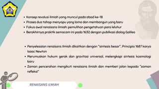RENAISANS ILMIAH
Konsep revolusi ilmiah yang muncul pada abad ke-18
Proses dua tahap menyapu yang lama dan membangun yang baru
Fokus awal renaisans ilmiah: pemulihan pengetahuan para leluhur
Berakhirnya praktik semacam ini pada 1632 dengan publikasi dialog Galileo
Penyelesaian renaisans ilmiah dikaitkan dengan "sintesis besar", Principia 1687 karya
Isaac Newton
Merumuskan hukum gerak dan gravitasi universal, melengkapi sintesis kosmologi
baru
Zaman pencerahan mengikuti renaisans ilmiah dan memberi jalan kepada "zaman
refleksi"
 