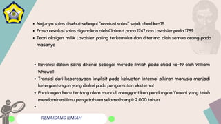 RENAISANS ILMIAH
Majunya sains disebut sebagai "revolusi sains" sejak abad ke-18
Frasa revolusi sains digunakan oleh Clairaut pada 1747 dan Lavoisier pada 1789
Teori oksigen milik Lavoisier paling terkemuka dan diterima oleh semua orang pada
masanya
Revolusi dalam sains dikenal sebagai metode ilmiah pada abad ke-19 oleh William
Whewell
Transisi dari kepercayaan implisit pada kekuatan internal pikiran manusia menjadi
ketergantungan yang diakui pada pengamatan eksternal
Pandangan baru tentang alam muncul, menggantikan pandangan Yunani yang telah
mendominasi ilmu pengetahuan selama hampir 2.000 tahun
 