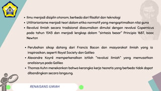 RENAISANS ILMIAH
Ilmu menjadi disiplin otonom, berbeda dari filsafat dan teknologi
Utilitarianisme menjadi teori dalam etika normatif yang mengoptimalkan nilai guna
Revolusi Ilmiah secara tradisional diasumsikan dimulai dengan revolusi Copernicus
pada tahun 1543 dan menjadi lengkap dalam "sintesis besar" Principia 1687, Isaac
Newton
Perubahan sikap datang dari Francis Bacon dan masyarakat ilmiah yang ia
inspirasikan, seperti Royal Society dan Galileo
Alexandre Koyré memperkenalkan istilah "revolusi ilmiah" yang memusatkan
analisisnya pada Galileo
Thomas Kuhn menekankan bahwa kerangka kerja teoretis yang berbeda tidak dapat
dibandingkan secara langsung.
 