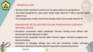 MAKNA
PENDAHULUAN
Revolusi ilmiah membawa transformasi mendasar dalam ilmu pengetahuan
Akumulasi pengetahuan yang cepat terjadi sejak abad ke-17 belum pernah terjadi
sebelumnya
Ilmu pengetahuan modern berasimilasi dengan seluruh dunia sejak abad ke-19
Perubahan revolusioner dalam pandangan ilmuwan tentang dunia diklaim oleh
banyak penulis dan sejarawan modern
Revolusi ilmiah mengubah otoritas dalam bahasa Inggris, termasuk penghancuran
fisika Aristotelian
Perubahan ini dianggap sebagai asal mula dari mentalitas modern sehingga
periodisasi kebiasaan kita pada sejarah Eropa telah menjadi anakronisme
PERUBAHAN REVOLUSIONER DALAM PANDANGAN ILMUWAN
TENTANG DUNIA
 