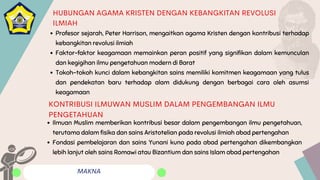 MAKNA
HUBUNGAN AGAMA KRISTEN DENGAN KEBANGKITAN REVOLUSI
ILMIAH
Profesor sejarah, Peter Harrison, mengaitkan agama Kristen dengan kontribusi terhadap
kebangkitan revolusi ilmiah
Faktor-faktor keagamaan memainkan peran positif yang signifikan dalam kemunculan
dan kegigihan ilmu pengetahuan modern di Barat
Tokoh-tokoh kunci dalam kebangkitan sains memiliki komitmen keagamaan yang tulus
dan pendekatan baru terhadap alam didukung dengan berbagai cara oleh asumsi
keagamaan
Ilmuan Muslim memberikan kontribusi besar dalam pengembangan ilmu pengetahuan,
terutama dalam fisika dan sains Aristotelian pada revolusi ilmiah abad pertengahan
Fondasi pembelajaran dan sains Yunani kuno pada abad pertengahan dikembangkan
lebih lanjut oleh sains Romawi atau Bizantium dan sains Islam abad pertengahan
KONTRIBUSI ILMUWAN MUSLIM DALAM PENGEMBANGAN ILMU
PENGETAHUAN
 