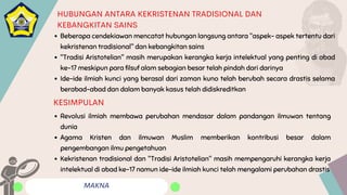 MAKNA
HUBUNGAN ANTARA KEKRISTENAN TRADISIONAL DAN
KEBANGKITAN SAINS
Beberapa cendekiawan mencatat hubungan langsung antara "aspek- aspek tertentu dari
kekristenan tradisional" dan kebangkitan sains
"Tradisi Aristotelian" masih merupakan kerangka kerja intelektual yang penting di abad
ke-17 meskipun para filsuf alam sebagian besar telah pindah dari darinya
Ide-ide ilmiah kunci yang berasal dari zaman kuno telah berubah secara drastis selama
berabad-abad dan dalam banyak kasus telah didiskreditkan
Revolusi ilmiah membawa perubahan mendasar dalam pandangan ilmuwan tentang
dunia
Agama Kristen dan ilmuwan Muslim memberikan kontribusi besar dalam
pengembangan ilmu pengetahuan
Kekristenan tradisional dan "Tradisi Aristotelian" masih mempengaruhi kerangka kerja
intelektual di abad ke-17 namun ide-ide ilmiah kunci telah mengalami perubahan drastis
KESIMPULAN
 