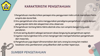 Pengetahuan membutuhkan persepsi atau penggunaan indra untuk memahami fakta
empiris dan dunia fisik.
Ilmu pengetahuan atau sains menggunakan paradigma pengetahuan empiris dengan
pengumpulan data dan eksperimen atau observasi.
Pengetahuan tentang fakta-fakta abstrak atau non-empiris bergantung pada
penalaran.
Intuisi sering diyakini sebagai semacam akses langsung ke pengetahuan apriori.
Ingatan memungkinkan kita untuk mengingat dan mempertahankan pengetahuan
dari masa lalu.
Pengetahuan juga dapat ditransmisikan dari satu orang ke orang lain melalui
kesaksian atau pembenaran yang diberikan oleh sumber tepercaya.
1.
2.
3.
4.
5.
6.
SUMBER PENGETAHUAN
KARAKTERISTIK PENGETAHUAN
KARAKTERISTIK PENGETAHUAN
KARAKTERISTIK PENGETAHUAN
 