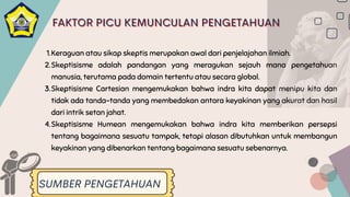 Keraguan atau sikap skeptis merupakan awal dari penjelajahan ilmiah.
Skeptisisme adalah pandangan yang meragukan sejauh mana pengetahuan
manusia, terutama pada domain tertentu atau secara global.
Skeptisisme Cartesian mengemukakan bahwa indra kita dapat menipu kita dan
tidak ada tanda-tanda yang membedakan antara keyakinan yang akurat dan hasil
dari intrik setan jahat.
Skeptisisme Humean mengemukakan bahwa indra kita memberikan persepsi
tentang bagaimana sesuatu tampak, tetapi alasan dibutuhkan untuk membangun
keyakinan yang dibenarkan tentang bagaimana sesuatu sebenarnya.
1.
2.
3.
4.
SUMBER PENGETAHUAN
FAKTOR PICU KEMUNCULAN PENGETAHUAN
FAKTOR PICU KEMUNCULAN PENGETAHUAN
FAKTOR PICU KEMUNCULAN PENGETAHUAN
 