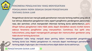 Pengetahuan dunia luar merujuk pada pemahaman manusia tentang realitas yang ada di
luar dirinya. didasarkan pengalaman indra, seperti penglihatan, pendengaran, penciuman,
rasa, dan sentuhan, untuk memperoleh informasi tentang dunia sekitar.Namun, perlu
diingat bahwa pengalaman indra tidak selalu dapat diandalkan secara mutlak karena
adanya fenomena penglihatan yang menyesatkan. Contohnya, ilusi optik atau
hallucinations, yang dapat mempengaruhi persepsi dan memunculkan gambaran yang
tidak akurat tentang dunia luar.
Pengalaman indra tetap menjadi dasar penting dalam memperoleh pengetahuan
tentang dunia luar. Melalui pengalaman ini, manusia dapat membangun pemahaman
tentang objek, lingkungan, dan interaksi antara objek dalam dunia sekitarnya.
PENGETAHUAN DUNIA LUAR
FENOMENA PENGLIHATAN YANG MENYESATKAN
PENGALAMAN INDRA SEBAGAI DASAR PENGETAHUAN
TENTANG DUNIA LUAR
 