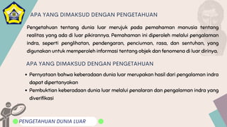 Pengetahuan tentang dunia luar merujuk pada pemahaman manusia tentang
realitas yang ada di luar pikirannya. Pemahaman ini diperoleh melalui pengalaman
indra, seperti penglihatan, pendengaran, penciuman, rasa, dan sentuhan, yang
digunakan untuk memperoleh informasi tentang objek dan fenomena di luar dirinya.
PENGETAHUAN DUNIA LUAR
APA YANG DIMAKSUD DENGAN PENGETAHUAN
APA YANG DIMAKSUD DENGAN PENGETAHUAN
Pernyataan bahwa keberadaan dunia luar merupakan hasil dari pengalaman indra
dapat dipertanyakan
Pembuktian keberadaan dunia luar melalui penalaran dan pengalaman indra yang
diverifikasi
.
 