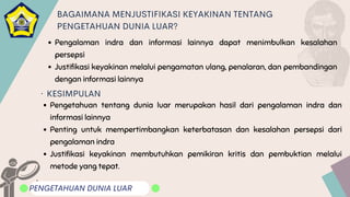 Pengalaman indra dan informasi lainnya dapat menimbulkan kesalahan
persepsi
Justifikasi keyakinan melalui pengamatan ulang, penalaran, dan pembandingan
dengan informasi lainnya
.
PENGETAHUAN DUNIA LUAR
BAGAIMANA MENJUSTIFIKASI KEYAKINAN TENTANG
PENGETAHUAN DUNIA LUAR?
KESIMPULAN
Pengetahuan tentang dunia luar merupakan hasil dari pengalaman indra dan
informasi lainnya
Penting untuk mempertimbangkan keterbatasan dan kesalahan persepsi dari
pengalaman indra
Justifikasi keyakinan membutuhkan pemikiran kritis dan pembuktian melalui
metode yang tepat.
.
 