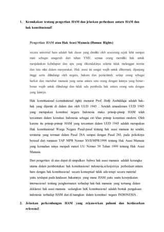 1. Kemukakan tentang pengertian HAM dan jelaskan perbedaan antara HAM dan
hak konstitusional!
Pengertian HAM atau Hak Asasi Manusia (Human Rights)
secara universal ham adalah hak dasar yang dimiliki oleh seseorang sejak lahir sampai
mati sebagai anugerah dari tuhan YME. semua orang memiliki hak untuk
menjalankan kehidupan dan apa yang dikendakinya selama tidak melanggar norma
dan tata nilai dalam masyarakat. Hak asasi ini sangat wajib untuk dihormati, dijunjung
tinggi serta dilindungi oleh negara, hukum dan pemerintah. setiap orang sebagai
harkat dan martabat manusia yang sama antara satu orang dengan lainnya yang benar-
benar wajib untuk dilindungi dan tidak ada pembeda hak antara orang satu dengan
yang lainnya.
Hak konstitusional (constitutional right) menurut Prof. JImly Asshiddiqie adalah hak-
hak yang dijamin di dalam dan oleh UUD 1945 . Setelah amandemen UUD 1945
yang merupakan konstitusi negara Indonesia maka prinsip-pinsip HAM telah
tercantum dalam konsitusi Indonesia sebagai ciri khas prinsip konstitusi modern. Oleh
karena itu prinsip-prinsip HAM yang tercantum dalam UUD 1945 adalah merupakan
Hak konstitusional Warga Negara Pasal-pasal tentang hak asasi manusia itu sendiri,
terutama yang termuat dalam Pasal 28A sampai dengan Pasal 28J, pada pokoknya
berasal dari rumusan TAP MPR Nomor XVII/MPR/1998 tentang Hak Asasi Manusia
yang kemudian isinya menjadi materi UU Nomor 39 Tahun 1999 tentang Hak Asasi
Manusia.
Dari pengertian di atas dapat di simpulkan bahwa hak asasi manusia adalah kerangka
utama dalam pembentukan hak konstitusional indonesia,selanjutnya perbedaan antara
ham dengan hak konstitusional secara konseptual tidak ada tetapi secara material
yaitu terdapat pada landasan hukumnya yang mana HAM yaitu suatu kesepakatan
internasional tentang penghormatan terhadap hak-hak manusia yang tertuang dalam
deklarasi hak asasi manusia sedangkan haK konstitusional adalah bentuk pengakuan
indonesia terhadap HAM dan di tuangkan dalam konstitusi negara INDONESIA .
2. Jelaskan perkembangan HAM yang rekan-rekan pahami dan berdasarkan
referensi!
 