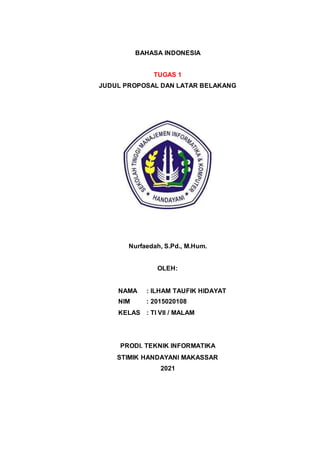 BAHASA INDONESIA
TUGAS 1
JUDUL PROPOSAL DAN LATAR BELAKANG
Nurfaedah, S.Pd., M.Hum.
OLEH:
NAMA : ILHAM TAUFIK HIDAYAT
NIM : 2015020108
KELAS : TI VII / MALAM
PRODI. TEKNIK INFORMATIKA
STIMIK HANDAYANI MAKASSAR
2021
 