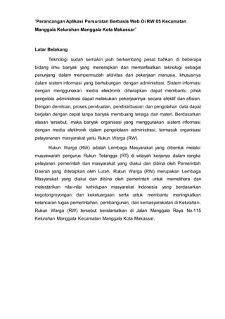“Perancangan Aplikasi Persuratan Berbasis Web Di RW 05 Kecamatan
Manggala Kelurahan Manggala Kota Makassar”
Latar Belakang
Teknologi sudah semakin jauh berkembang pesat bahkan di beberapa
bidang ilmu banyak yang menerapkan dan memanfaatkan teknologi sebagai
penunjang dalam mempermudah aktivitas dan pekerjaan manusia, khususnya
dalam sistem informasi yang berhubungan dengan administrasi. Sistem informasi
dengan menggunakan media elektronik diharapkan dapat membantu pihak
pengelola administrasi dapat melakukan pekerjaannya secara efektif dan efisien.
Dengan demikian, proses pembuatan, pendistribusian dan pengolahan data dapat
berjalan dengan cepat tanpa banyak membuang tenaga dan materi. Berdasarkan
alasan tersebut, maka banyak organisasi yang menggunakan sistem informasi
dengan media elektronik dalam pengelolaan administrasi, termasuk organisasi
pelayananan masyarakat yaitu Rukun Warga (RW).
Rukun Warga (RW) adalah Lembaga Masyarakat yang dibentuk melalui
musyawarah pengurus Rukun Tetangga (RT) di wilayah kerjanya dalam rangka
pelayanan pemerintah dan masyarakat yang diakui dan dibina oleh Pemerintah
Daerah yang ditetapkan oleh Lurah. Rukun Warga (RW) merupakan Lembaga
Masyarakat yang diakui dan dibina oleh pemerintah untuk memelihara dan
melestarikan nilai-nilai kehidupan masyarakat Indonesia yang berdasarkan
kegotongroyongan dan kekeluargaan serta untuk membantu meningkatkan
kelancaran tugas pemerintahan, pembangunan, dan kemasyarakatan di Kelurahan.
Rukun Warga (RW) tersebut beralamatkan di Jalan Manggala Raya No.115
Kelurahan Manggala Kecamatan Manggala Kota Makassar.
 