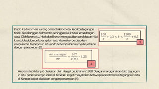 Pada kedalaman kurangdari satukilometer keadaantegangan
tidak bisadianggaphidrostatis,sehingganilai ktidak samadengan
satu. Olehkarenaitu, HoekdanBrownmengusulkanpendekatannilai
k untukkedalamankurangdari satukilometer berdasarkan
pengukuran teganganin situ padabeberapalokasiyangdinyatakan
dengan persamaan(3):
100
𝑧
+ 0,3 < 𝑘 <
1500
𝑧
+ 0,5
3
𝜎𝑣 𝑎𝑣𝑒𝑟𝑎𝑔𝑒𝑟
𝜎𝑣
=
267
𝑧(𝑚)
+ 1,25
4
Analisis lebih lanjut dilakukanolehHergetpadatahun1988.Denganmenggunakandatategangan
in situ padabeberapalokasidi Kanada,Hergetmenyatakanbahwapendekatan nilai teganganin situ
di Kanadadapat dilakukandenganpersamaan(4):
 