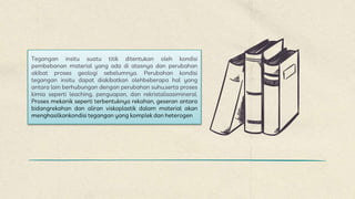 Tegangan insitu suatu titik ditentukan oleh kondisi
pembebanan material yang ada di atasnya dan perubahan
akibat proses geologi sebelumnya. Perubahan kondisi
tegangan insitu dapat diakibatkan olehbeberapa hal yang
antara lain berhubungan dengan perubahan suhu,serta proses
kimia seperti leaching, penguapan, dan rekristalisasimineral.
Proses mekanik seperti terbentuknya rekahan, geseran antara
bidangrekahan dan aliran viskoplastik dalam material akan
menghasilkankondisi tegangan yang komplek dan heterogen
 