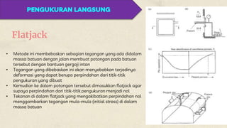 Flatjack
• Metode ini membebaskan sebagian tegangan yang ada didalam
massa batuan dengan jalan membuat potongan pada batuan
tersebut dengan bantuan gergaji intan
• Tegangan yang dibebaskan ini akan menyebabkan terjadinya
deformasi yang dapat berupa perpindahan dari titik-titik
pengukuran yang dibuat
• Kemudian ke dalam potongan tersebut dimasukkan flatjack agar
supaya perpindahan dari titik-titik pengukuran menjadi nol
• Tekanan di dalam flatjack yang mengakibatkan perpindahan nol
menggambarkan tegangan mula-mula (initial stress) di dalam
massa batuan
PENGUKURAN LANGSUNG
 
