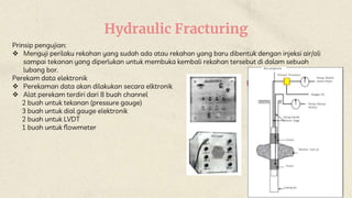 Hydraulic Fracturing
Prinsip pengujian:
 Menguji perilaku rekahan yang sudah ada atau rekahan yang baru dibentuk dengan injeksi air/oli
sampai tekanan yang diperlukan untuk membuka kembali rekahan tersebut di dalam sebuah
lubang bor.
Perekam data elektronik
 Perekaman data akan dilakukan secara elktronik
 Alat perekam terdiri dari 8 buah channel
2 buah untuk tekanan (pressure gauge)
3 buah untuk dial gauge elektronik
2 buah untuk LVDT
1 buah untuk flowmeter
 