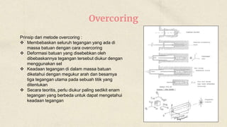 Overcoring
Prinsip dari metode overcoring :
 Membebaskan seluruh tegangan yang ada di
massa batuan dengan cara overcoring
 Deformasi batuan yang disebebkan oleh
dibebaskannya tegangan tersebut diukur dengan
menggunakan sel
 Keadaan tegangan di dalam massa batuan
diketahui dengan megukur arah dan besarnya
tiga tegangan utama pada sebuah titik yang
ditentukan
 Secara teoritis, perlu diukur paling sedikit enam
tegangan yang berbeda untuk dapat mengetahui
keadaan tegangan
 