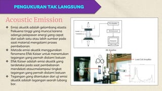 PENGUKURAN TAK LANGSUNG
Acoustic Emission
 Emisi akustik adalah gelombang elastis
frekuensi tinggi yang muncul karena
adanya pelepasan energi yang cepat
dari salah satu atau lebih sumber pada
saat material mengalami proses
pembebanan.
 Metode emisi akustik menggunakan
fenomena Efek Kaiser untuk menentukan
tegangan yang pernah dialami batuan
 Efek Kaiser adalah emisi akustik yang
terdeteksi pada saat pembebanan
mendekati ataucmelampaui tingkat
tegangan yang pernah dialami batuan
 Tegangan yang ditentukan dari uji emisi
akustik adalah tegangan searah lubang
bor.
 