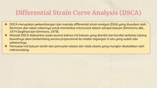 Differential Strain Curve Analysis (DSCA)
 DSCA merupakan perkembangan dari metode differential strain analysis (DSA) yang diusulkan oleh
Simmons dan rekan-rekannya untuk memeriksa microcrack dalam sampel batuan (Simmoms dkk.,
1974 Siegfried dan Simmons, 1978).
 Metode DSCA didasarkan pada asumsi bahwa inti batuan yang diambil dari kondisi terbatas lubang
bawahnya akan berkembang secara proporsional ke medan tegangan in situ yang sudah ada
sebelumnya.
 Pemuaian inti batuan terdiri dari pemuaian elastis dan tidak elastis yang mungkin disebabkan oleh
mikrocracking.
 