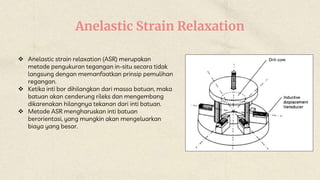 Anelastic Strain Relaxation
 Anelastic strain relaxation (ASR) merupakan
metode pengukuran tegangan in-situ secara tidak
langsung dengan memanfaatkan prinsip pemulihan
regangan.
 Ketika inti bor dihilangkan dari massa batuan, maka
batuan akan cenderung rileks dan mengembang
dikarenakan hilangnya tekanan dari inti batuan.
 Metode ASR mengharuskan inti batuan
berorientasi, yang mungkin akan mengeluarkan
biaya yang besar.
 
