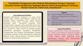 “keefektifan Penggunaan Alat Flatjack Dibandingkan Dengan Tegangan
Gravitasi Untuk Menghitung Tegangan Batuan Pada Lubang Bukaan Tambang
Bawah Tanah CV. Tahiti Coal, Sawahlunto”
Latar Belakang Penelitian
Pengujian geomekanika merupakan hal yang sangat
penting dalam industri pertambangan. Tegangan dan
kekuatan batuan merupakan factor utama penentu
kestabilan lereng pada tambang. Metode flatjack
digunakan untuk pengukuran teggangan untuk
mengembalikan tegangan yang dibebaskan pada lokasi
penelitian yang berada di Tambang bawah tanah CV. Tahiti
Coal, Sawahlunto. Oleh karena itu penulis tertarik
melakukan penelitian mengenai “Keefektifan
Penggunaan Alat Flatjack Dibandingkan Dengan
Tegangan Gravitasi Untuk Menghitung Tegangan
Batuan Pada Lubang Bukaan Tambang Bawah
Tanah CV. Tahiti Coal, Sawahlunto”.
Tujuan
a. Untuk mengetahui efektif atau
tidaknya penggunaan alat flatjack di
lapangan
b. Untuk mengetahui perbandingan nilai
tegangan dari alat flatjack dengan
gaya gravitasi
Lokasi Penelitian
Secara administratif lokasi penambangan
CV. Tahiti Coal terletak di daerah Sangkar
Puyuh Kawasan bekas tambang Kandi-
Tanah Hitam Desa Sijantang Koto,
Kecamatan Talawi, Kota Sawahlunto
Provinsi Sumatera Barat.
 