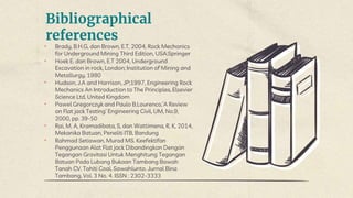 Bibliographical
references
• Brady, B.H.G, dan Brown, E.T, 2004, Rock Mechanics
for Underground Mining Third Edition, USA:Springer
• Hoek E. dan Brown, E.T 2004, Underground
Excavation in rock, London; Institution of Mining and
Metallurgy, 1980
• Hudson, J.A and Harrison, JP;1997, Engineering Rock
Mechanics An Introduction to The Principles, Elsevier
Science Ltd, United Kingdom
• Pawel Gregorczyk and Paulo B.Lourenco,’A Review
on Flat jack Testing’ Engineering Civil, UM, No.9,
2000, pp. 39-50
• Rai, M. A, Kramadibata, S, dan Wattimena, R. K, 2014,
Mekanika Batuan, Peneliti ITB, Bandung
• Rahmad Setiawan, Murad MS. Keefektifan
Penggunaan Alat Flat jack Dibandingkan Dengan
Tegangan Gravitasi Untuk Menghitung Tegangan
Batuan Pada Lubang Bukaan Tambang Bawah
Tanah CV. Tahiti Coal, Sawahlunto. Jurnal Bina
Tambang, Vol. 3 No. 4. ISSN : 2302-3333
 