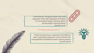 Pemahaman mengenai besar dan arah
tegangan insitu dan tegangan terinduksi
ini merupakan bagian penting dalam
perancangan lubang bukaan
bawah tanah
Dalam banyak kasus, tegangan terinduksi ini
akan melampaui kekuatan massa batuan dan
menyebabkan ketidakmantapan lubang bukaan
bawah tanah
 