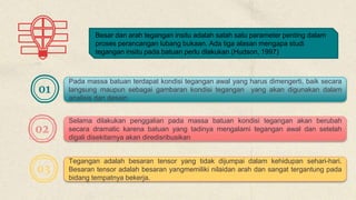 Besar dan arah tegangan insitu adalah salah satu parameter penting dalam
proses perancangan lubang bukaan. Ada tiga alasan mengapa studi
tegangan insitu pada batuan perlu dlakukan (Hudson, 1997)
01
02
03
Pada massa batuan terdapat kondisi tegangan awal yang harus dimengerti, baik secara
langsung maupun sebagai gambaran kondisi tegangan yang akan digunakan dalam
analisis dan desain
Selama dilakukan penggalian pada massa batuan kondisi tegangan akan berubah
secara dramatic karena batuan yang tadinya mengalami tegangan awal dan setelah
digali disekitarnya akan diredisribusikan
Tegangan adalah besaran tensor yang tidak dijumpai dalam kehidupan sehari-hari.
Besaran tensor adalah besaran yangmemiliki nilaidan arah dan sangat tergantung pada
bidang tempatnya bekerja.
 