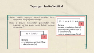 Tegangan Insitu Vertikal
Secara teoritis tegangan vertical tersebut dapat
dinyatakan dengan persamaan (1) :
Dimana,
ρ=rapat massabatuan (kg/m3)
g=percepatan gravitasi(m/s 2)
z=kedalaman (m)
γ=berat satuanbatuan(N/m3)
Hoek & Brown menyatakan pendekatan nilai
tegangan vertical pada massa batuan dengan
persamaan (2) :
𝜎𝑧 = 0,027 𝑧
2
Dimana
𝜎𝑧 = tegangan vertical (Mpa)
z = kedalaman (m)
 