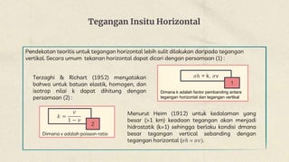 Tegangan Insitu Horizontal
Pendekatan teoritis untuk tegangan horizontal lebih sulit dilakukan daripada tegangan
vertikal. Secara umum tekanan horizontal dapat dicari dengan persamaan (1) :
𝜎ℎ = k. 𝜎v
1
Dimana k adalah factor pembanding antara
tegangan horizontal dan tegangan vertikal
Terzaghi & Richart (1952) menyatakan
bahwa untuk batuan elastik, homogen, dan
isotrop nilai k dapat dihitung dengan
persamaan (2) :
𝑘 =
𝑣
1 − 𝑣
2
Dimana v adalah poisson ratio
Menurut Heim (1912) untuk kedalaman yang
besar (>1 km) keadaan tegangan akan menjadi
hidrostatik (k=1) sehingga berlaku kondisi dmana
besar tegangan vertical sebanding dengan
tegangan horizontal (𝜎ℎ = 𝜎𝑣).
 