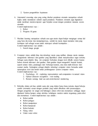 2. System pengambilan keputusan
6. Automated reasoning atau yang sering disebut penalaran otomatis merupakan sebuah
logika untuk memahami seluruh aspek penalaran. Penalaran otomatis juga digunakan
untuk membuat mesin/computer agar berjalan sesuai dengan penalaran manusia secara
otomatis
Contoh implementasi nya :
1. Robot
2. Program AI game
7. Machine learning merupakan sebuah cara agar mesin dapat belajar mengingat semua hal
yang baru dia temui dan mempelajarinya, setelah itu mesin dapat memakai data yang
tersimpan tadi sebagai acuan untuk mencapai sebuah kesimpulan .
Contoh implementasi nya adalah :
1. Search image google
8. Computer vision adalah ilmu dan teknologi mesin yang melihat, dimana mesin mampu
mengesktrak informasi dari gambar yang diperlukan untuk menyelesaikan tugas tertentu.
Sebagai suatu disiplin ilmu, visi computer berkaitan dengan teori dibalik system buatan
bahwa ekstrak informasi dari gambar. Data gambar dapat mengambil banyak bentuk,
seperti urutan video, pandangan dari beberapa kamera, atau data multi-dimensi dari
scanner media. Sedangkan sebagai disiplin teknologi computer vision berusaha untuk
menerapkan teori dan model untuk pembangunan system computer vision.
Contoh implementasi nya :
1. Psychology, AI – exploring representation and computation in natural vision
2. Optical character recognition – text reading
3. Remote sensing- land use and envirolmental monitoring.
9. Robotika dalam arti luas adalah suatu alat yang dalam batas-batas tertentu dapat bekerja
sendiri (otomatis) sesuai dengan perintah yang sudah diberikan oleh perancangnya.
Dengan pengertian ini sangat erat hubungan antara robot dan otomatisasi sehingga dapat
dipahami bahwa hamper setiap aktivitas kehidupan modern makin tergantung pada robot
dan otomatisasi. Contoh implementasi nya adalah :
 Robot mobile
 Robot jaringan
 Robot manipulator
 Robot humanoid
 Robot berkaki
 Flying robot
 Under water robot
 