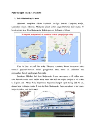 Martapura, Banjarmasin - Kalimantan Selatan. (maps.google.com)
Pendulangan Intan Martapura
1. Lokasi Pendulangan Intan
Martapura merupakan sebuah kecamatan sekaligus ibukota Kabupaten Banjar,
Kalimantan Selatan, Indonesia. Martapura terletak di tepi sungai Martapura dan berjarak 40
km di sebelah timur Kota Banjarmasin, ibukota provinsi Kalimantan Selatan.
Kota ini juga terkenal dan sering dikunjungi wisatawan karena merupakan pusat
transaksi penjualan intan dan tempat penggosokan intan utama di Kalimantan dan
menyediakan banyak cenderamata batu mulia.
Perjalanan dilakukan dari Kota Banjarmasin, dengan menumpang mobil minibus antar
kota berwarna merah (biasa disebut Taxi), mobil antar kota ini banyak terdapat di Pal 6 (km
6) di jalan Jend Ahmad Yani, Banjarmasin. Perjalanan ditempuh sejauh kurang lebih 40 km,
dengan lama perjalanan sekitar 2 jam dari kota Banjarmasin. Dalam perjalanan ini per orang
hanya dikenakan tarif Rp 10.000,-.
 