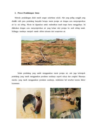 2. Proses Pendulangan Intan
Metode pendulangan disini masih sangat sederhana sekali. Alat yang paling canggih yang
dimiliki oleh para pendulang hanyalah berupa mesin pompa air dengan cara menyemprotkan
air ke sisi tebing. Mesin ini digunakan untuk meluruhkan tanah tanpa harus menggalinya. Ini
dilakukan dengan cara menyemprotkan air yang keluar dari pompa ke arah tebing tanah.
Sehingga tanahnya menjadi runtuh akibat tekanan dari semprotan air.
Selain pendulang yang sudah menggunakan mesin pompa air, ada juga kelompok
pendulang yang masih menggunakan peralatan seadanya seperti sekop dan cangkul. Biasanya
mereka yang masih menggunakan peralatan seadanya, melakukan hal tersebut karena faktor
keamanan.
 