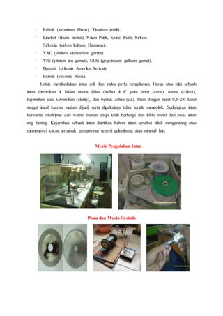 · Fabulit (strontium fifanat), Titanium (rutil).
· Linobat (litium niobat), Nilam Putih, Spinel Putih, Sirkon.
· Sirkonia (sirkon kubus), Diamonair.
· YAG (yttrium alumunium garnet).
· YIG (yttrium ion garnet), GGG (gogolinium gallium garnet).
· Djevalit (sirkonia Amerika Serikat).
· Paionit (sirkonia Rusia).
Untuk membedakan intan asli dan palsu perlu pengalaman. Harga atau nilai sebuah
intan ditentukan 4 faktor utama (bias disebut 4 C yaitu berat (carat), warna (colour),
kejernihan atau kebersihan (clarity), dan bentuk ashan (cut). Intan dengan berat 0,5-2.0 karat
sangat ideal karena mudah dijual, serta dipakainya tidak terlalu mencolok. Sedangkan intan
berwarna meskipun dari warna buatan tetapi lebih berharga dan lebih mahal dari pada intan
ang bening. Kejernihan sebuah intan diartikan bahwa intan tersebut tidak mengandung atau
mempunyai cacat, termasuk pengotoran seperti gelembung atau mineral lain.
Mesin Pengolahan Intan
Pisau dan Mesin Gerinda
 