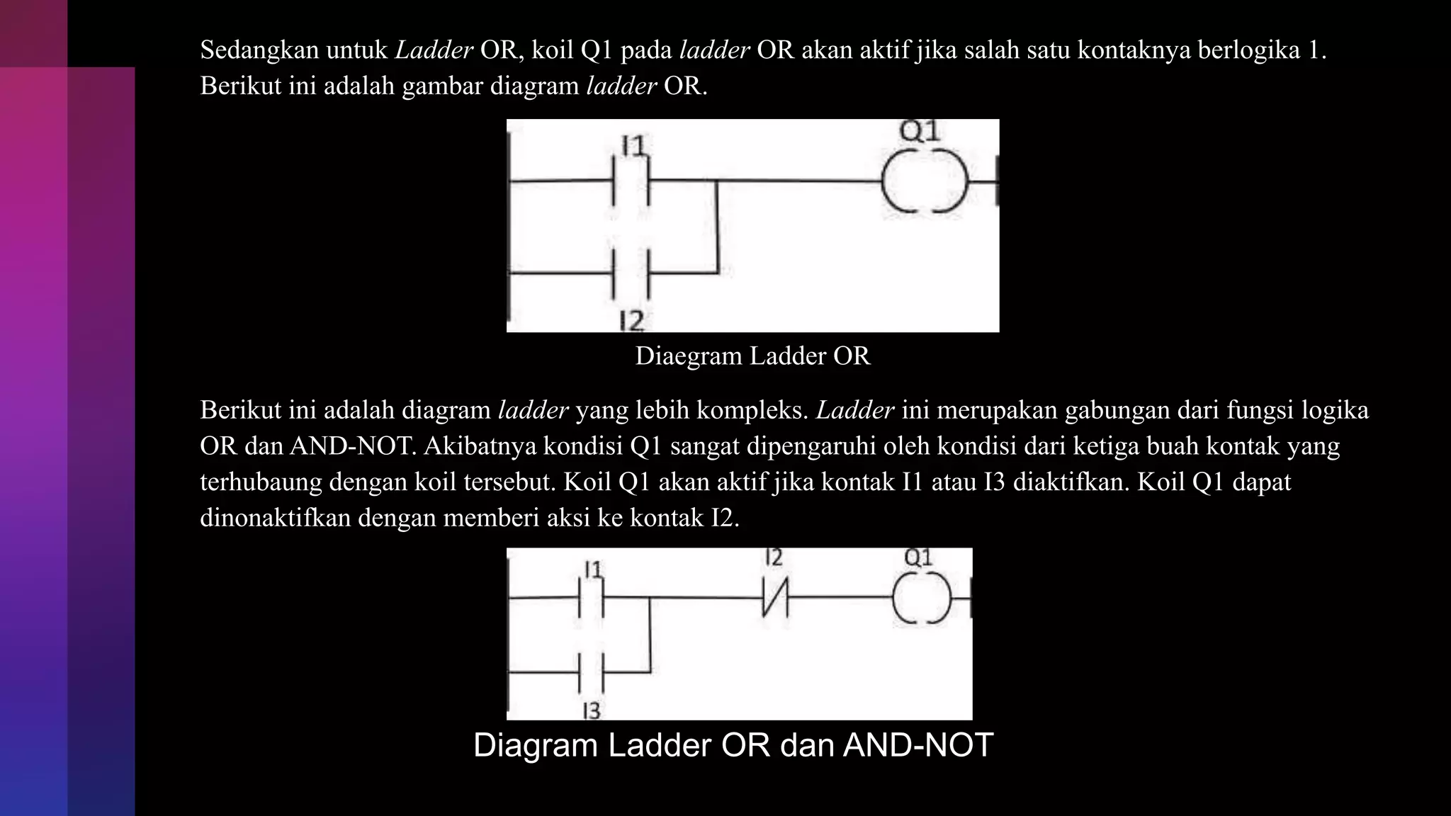 Sedangkan untuk Ladder OR, koil Q1 pada ladder OR akan aktif jika salah satu kontaknya berlogika 1.
Berikut ini adalah gambar diagram ladder OR.
Diaegram Ladder OR
Berikut ini adalah diagram ladder yang lebih kompleks. Ladder ini merupakan gabungan dari fungsi logika
OR dan AND-NOT. Akibatnya kondisi Q1 sangat dipengaruhi oleh kondisi dari ketiga buah kontak yang
terhubaung dengan koil tersebut. Koil Q1 akan aktif jika kontak I1 atau I3 diaktifkan. Koil Q1 dapat
dinonaktifkan dengan memberi aksi ke kontak I2.
Diagram Ladder OR dan AND-NOT
 