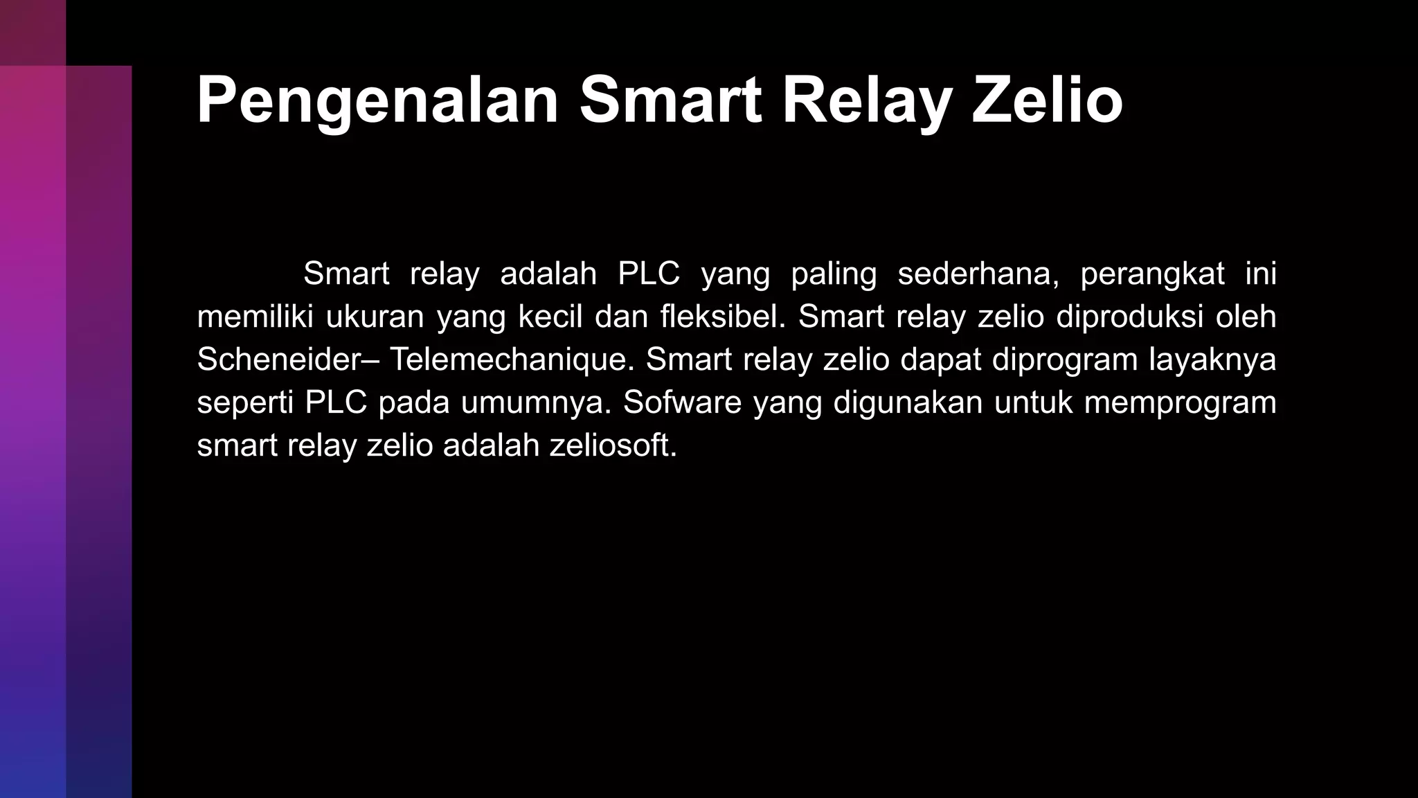 Pengenalan Smart Relay Zelio
Smart relay adalah PLC yang paling sederhana, perangkat ini
memiliki ukuran yang kecil dan fleksibel. Smart relay zelio diproduksi oleh
Scheneider– Telemechanique. Smart relay zelio dapat diprogram layaknya
seperti PLC pada umumnya. Sofware yang digunakan untuk memprogram
smart relay zelio adalah zeliosoft.
 