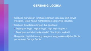 GERBANG LOGIKA
• Gerbang merupakan rangkaian dengan satu atau lebih sinyal
masukan, tetapi hanya menghasilkan satu sinyal keluaran.
• Gerbang dinyatakan dengan dua keadaan :
• Tegangan tinggi / logika tinggi / high logic / logika 1
• Tegangan rendah / logika rendah / low logic / logika 0
• Rangkaian digital dirancang dengan menggunakan Aljabar Boole,
penemunya George Boole.
 