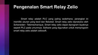 Pengenalan Smart Relay Zelio
Smart relay adalah PLC yang paling sederhana, perangkat ini
memiliki ukuran yang kecil dan fleksibel. Smart relay zelio diproduksi oleh
Scheneider– Telemechanique. Smart relay zelio dapat diprogram layaknya
seperti PLC pada umumnya. Sofware yang digunakan untuk memprogram
smart relay zelio adalah zeliosoft.
 