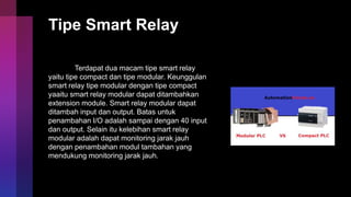 Tipe Smart Relay
Terdapat dua macam tipe smart relay
yaitu tipe compact dan tipe modular. Keunggulan
smart relay tipe modular dengan tipe compact
yaaitu smart relay modular dapat ditambahkan
extension module. Smart relay modular dapat
ditambah input dan output. Batas untuk
penambahan I/O adalah sampai dengan 40 input
dan output. Selain itu kelebihan smart relay
modular adalah dapat monitoring jarak jauh
dengan penambahan modul tambahan yang
mendukung monitoring jarak jauh.
 
