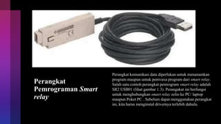 Perangkat
Pemrograman Smart
relay
Perangkat komunikasi data diperlukan untuk menanamkan
program maupun untuk pemvaxa program dari smart relay.
Salah satu contoh perangkat pemrogram smart relay adalah
SR2 USB01 (lihat gambar 1.3). Perangakat ini berfungsi
untuk menghubungkan smart relay zelio ke PC/ laptop
maupun Poket PC . Sebelum dapat menggunakan perangkat
ini, kita harus menginstal drivernya terlebih dahulu.
 